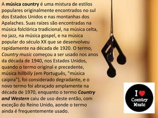 A música country é uma mistura de estilos
populares originalmente encontrados no sul
dos Estados Unidos e nas montanhas dos
Apalaches. Suas raízes são encontradas na
música folclórica tradicional, na música celta,
no jazz, na música gospel, e na música
popular do século XX que se desenvolveu
rapidamente na década de 1920. O termo,
Country music começou a ser usado nos anos
da década de 1940, nos Estados Unidos,
quando o termo original e precedente,
música hillbilly (em Português, "música
caipira"), foi considerado degradante, e o
novo termo foi abraçado amplamente na
década de 1970, enquanto o termo Country
and Western caiu de uso deste então, com
exceção do Reino Unido, aonde o termo
ainda é frequentemente usado.
 