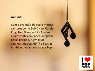 Anos 60
Com a evolução do estilo musical,
cantores como Bob Dylan, Carole
King, Neil Diamond, ídolos dos
adolescentes da época, surgiram
nesse período. Além disso,
algumas músicas do The Beatles
também tiveram sua faceta Pop.
 