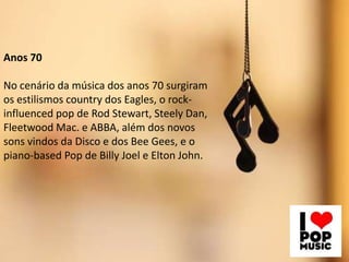 Anos 70
No cenário da música dos anos 70 surgiram
os estilismos country dos Eagles, o rock-
influenced pop de Rod Stewart, Steely Dan,
Fleetwood Mac. e ABBA, além dos novos
sons vindos da Disco e dos Bee Gees, e o
piano-based Pop de Billy Joel e Elton John.
 