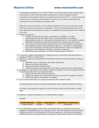 Maestros Online www.maestronline.com 
innumerables compañías. El Lic. De los Santos es conocedor del mercado bursátil, tiene inversiones en varios títulos de deuda y participación en las principales acciones nacionales; ha escuchado hablar de los beneficios de los títulos ETF’s, y quiere incursionar en ellos, ya que cuenta con un excedente a invertir por cinco millones de pesos para incursionar en otros mercados (vía acceso local). Después de muchos intentos, por fin puedes concertar una cita y te concede solo media hora de su tiempo para escuchar tu propuesta. Para ti es importante ganar esta cuenta, pues representa una importante comisión y la posibilidad de posicionarte entre los mejores de tu área. 11. Realiza lo siguiente: 1. Prepara un documento en Word —de máximo 4 cuartillas— con tres recomendaciones de diferentes TRAC’s, donde expliques las ventajas y desventajas de cada uno, además de la propuesta que tú, como experto, sugieres, detallando las ganancias que pudieran obtenerse y el plazo para alcanzarlo. 2. Como tienes muy poco tiempo para explicar al Lic. De los Santos la información que preparaste, realiza una presentación ejecutiva —de máximo 5 diapositivas—, en la que le expliques en forma concisa el documento en Word que preparaste; deberá ser una presentación atractiva, que llame su atención. 3. Especifica la clave emisora y el índice o reproduce de los TRAC’s. 12. Concluye tu trabajo compartiendo 5 consejos para los promotores financieros sobre el manejo de TRAC’s y títulos ETF’s. 13. Elabora un esquema que sintetice la información sobre los índices accionarios, incluye lo siguiente: 1. Definición, tipos y clasificación de índices accionarios 2. Índices accionarios nacionales 3. Índices accionarios internacionales 4. Tipos de acciones y emisoras para cada índice, ya sea nacional o internacional 14. Investiga un caso similar al de la salida a bolsa de Facebook, en el cual el precio inicial de la acción haya disminuido por especulaciones. 1. Indica el precio inicial y del cierre del día 2. Explica los motivos por los que cayó el precio por acción en su salida a la bolsa. 3. Inserta una gráfica que muestre lo sucedido. 15. Con un bono de $1,000, con cupones anuales del 10% durante 5 años: a) Calcula los flujos brutos y los flujos descontados (valor presente) durante los 5 años. b) Explica y demuestra qué pasa con el bono cuando la tasa de interés sube y cuando baja. 16. Realiza un cuadro comparativo de 10 instrumentos de deuda. Ejemplo: Nombre del título Plazo Valor nominal Rendimiento o descuento Cetes 28 días 28 días $10.00 Descuento 17. Un inversionista compró un bono (face value) de $1,000, con una tasa cupón del 4% pagadero trimestralmente en los próximos 10 años. Dos años después, la tasa de bonos similares es de 9%. Si le ofrecieran $1,075.25 por ese bono, ¿le convendría venderlo? Realiza los cálculos correspondientes e indica qué decisión debe tomar el inversionista.  