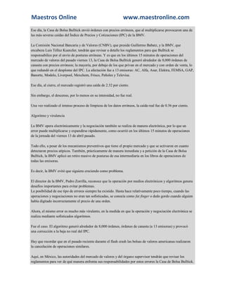 Maestros Online www.maestronline.com 
Ese día, la Casa de Bolsa Bulltick envió órdenes con precios erróneos, que al multiplicarse provocaron una de las más severas caídas del Índice de Precios y Cotizaciones (IPC) de la BMV. La Comisión Nacional Bancaria y de Valores (CNBV), que preside Guillermo Babatz, y la BMV, que encabeza Luis Téllez Kuenzler, tendrán que revisar a detalle los reglamentos para que Bulltick se responsabilice por el envío de posturas erróneas. Y es que en los últimos 15 minutos de operaciones del mercado de valores del pasado viernes 13, la Casa de Bolsa Bulltick generó alrededor de 8,000 órdenes de canasta con precios erróneos; la mayoría, por debajo de los que privan en el mercado y con orden de venta, lo que redundó en el desplome del IPC. La afectación fue a 13 emisoras: AC, Alfa, Asur, Elektra, FEMSA, GAP, Banorte, Modelo, Liverpool, Mexchem, Frisco, Peñoles y Televisa. Ese día, al cierre, el mercado registró una caída de 2.32 por ciento. Sin embargo, el descenso, por lo menos en su intensidad, no fue real. Una vez realizado el intenso proceso de limpieza de los datos erróneos, la caída real fue de 0.56 por ciento. Algoritmo y virulencia La BMV opera electrónicamente y la negociación también se realiza de manera electrónica, por lo que un error puede multiplicarse y expandirse rápidamente, como ocurrió en los últimos 15 minutos de operaciones de la jornada del viernes 13 de abril pasado. Todo ello, a pesar de los mecanismos preventivos que tiene el propio mercado y que se activaron en cuanto detectaron precios atípicos. También, prácticamente de manera inmediata y a petición de la Casa de Bolsa Bulltick, la BMV aplicó un retiro masivo de posturas de esa intermediaria en los libros de operaciones de todas las emisoras. Es decir, la BMV evitó que siguiera creciendo como problema. El director de la BMV, Pedro Zorrilla, reconoce que la operación por medios electrónicos y algoritmos genera desafíos importantes para evitar problemas. La posibilidad de ese tipo de errores siempre ha existido. Hasta hace relativamente poco tiempo, cuando las operaciones y negociaciones no eran tan sofisticadas, se conocía como fat finger o dedo gordo cuando alguien había digitado incorrectamente el precio de una orden. Ahora, el mismo error es mucho más virulento, en la medida en que la operación y negociación electrónica se realiza mediante sofisticados algoritmos. Fue el caso. El algoritmo generó alrededor de 8,000 órdenes, órdenes de canasta (a 13 emisoras) y provocó una corrección a la baja no real del IPC. Hay que recordar que en el pasado reciente durante el flash crash las bolsas de valores americanas realizaron la cancelación de operaciones similares. Aquí, en México, las autoridades del mercado de valores y del órgano supervisor tendrán que revisar los reglamentos para ver de qué manera enfrenta sus responsabilidades por estos errores la Casa de Bolsa Bulltick.  
