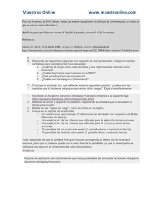 Maestros Online www.maestronline.com 
Pero por lo pronto, la BMV deberá revisar sus propios mecanismos de difusión de la información, la verdad es que se creó un vacío informativo. Ayudó en parte que fuese un viernes, al final de la jornada, y se cruzó el fin de semana. Referencia: Mares, M. (2012, 15 de abril). BMV, viernes 13; Bulltick, el error. Recuperado de http://eleconomista.com.mx/columnas/columna-especial-empresas/2012/04/15/bmv-viernes-13-bulltick-error 5. 6. Responde las siguientes preguntas con respecto al caso presentado, indaga en fuentes confiables para complementar tus respuestas: a. ¿Cuál fue el riesgo como casa de bolsa y sus repercusiones internas como externas? b. ¿Cuáles fueron las repercusiones en la BMV? c. ¿Qué penalizaciones se impusieron? d. ¿Cuáles son los riesgos no financieros? 7. Concluye tu actividad con una reflexión sobre la siguiente cuestión: ¿cuáles son las medidas que tú hubieras adoptado para evitar dicho riesgo? Explica detalladamente. 1. Inscríbete al Accigame Banamex blink&play financiero entrando a la siguiente liga: https://accigame.banamex.com.mx/bplay/index.shtml 2. Deberás de armar y registrar tu portafolio, registrando la cantidad que el simulador te otorga para invertir. 3. Básate en las “reglas del juego”, como se indica en la página. 4. Incluye en tu reporte de la actividad: o Un cuadro en el que incluyas 10 diferencias del simulador con respecto a la Bolsa Mexicana de Valores. o Una explicación de los criterios que utilizaste para la selección de las acciones. o Una explicación de los criterios que utilizaste para la compra y venta de las acciones. o 15 pantallas del inicio de cada sesión (1 pantalla diaria, mostrando la fecha). o 15 pantallas del final de cada sesión (1 pantalla diaria, mostrando fecha). Nota: asegúrate de que la pantalla final que incluyas corresponda al último día de la tercera semana, para que tu profesor pueda ver el valor final de tu portafolio, ya que tu desempeño se calificará con base en el incremento del valor del portafolio. Evidencia Reporte de aplicación de conocimientos que incluya pantallas del simulador accionario Accigame Banamex blink&playfinanciero. 

