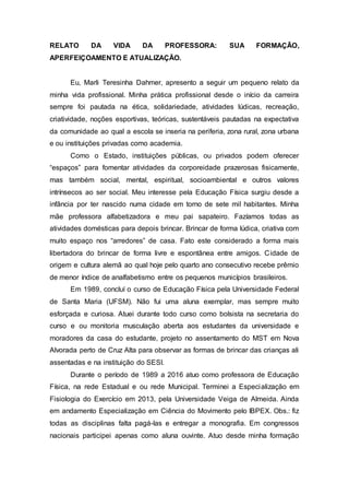 RELATO DA VIDA DA PROFESSORA: SUA FORMAÇÃO,
APERFEIÇOAMENTO E ATUALIZAÇÃO.
Eu, Marli Teresinha Dahmer, apresento a seguir um pequeno relato da
minha vida profissional. Minha prática profissional desde o início da carreira
sempre foi pautada na ética, solidariedade, atividades lúdicas, recreação,
criatividade, noções esportivas, teóricas, sustentáveis pautadas na expectativa
da comunidade ao qual a escola se inseria na periferia, zona rural, zona urbana
e ou instituições privadas como academia.
Como o Estado, instituições públicas, ou privados podem oferecer
“espaços” para fomentar atividades da corporeidade prazerosas fisicamente,
mas também social, mental, espiritual, socioambiental e outros valores
intrínsecos ao ser social. Meu interesse pela Educação Física surgiu desde a
infância por ter nascido numa cidade em torno de sete mil habitantes. Minha
mãe professora alfabetizadora e meu pai sapateiro. Fazíamos todas as
atividades domésticas para depois brincar. Brincar de forma lúdica, criativa com
muito espaço nos “arredores” de casa. Fato este considerado a forma mais
libertadora do brincar de forma livre e espontânea entre amigos. Cidade de
origem e cultura alemã ao qual hoje pelo quarto ano consecutivo recebe prêmio
de menor índice de analfabetismo entre os pequenos municípios brasileiros.
Em 1989, concluí o curso de Educação Física pela Universidade Federal
de Santa Maria (UFSM). Não fui uma aluna exemplar, mas sempre muito
esforçada e curiosa. Atuei durante todo curso como bolsista na secretaria do
curso e ou monitoria musculação aberta aos estudantes da universidade e
moradores da casa do estudante, projeto no assentamento do MST em Nova
Alvorada perto de Cruz Alta para observar as formas de brincar das crianças ali
assentadas e na instituição do SESI.
Durante o período de 1989 a 2016 atuo como professora de Educação
Física, na rede Estadual e ou rede Municipal. Terminei a Especialização em
Fisiologia do Exercício em 2013, pela Universidade Veiga de Almeida. Ainda
em andamento Especialização em Ciência do Movimento pelo IBPEX. Obs.: fiz
todas as disciplinas falta pagá-las e entregar a monografia. Em congressos
nacionais participei apenas como aluna ouvinte. Atuo desde minha formação
 