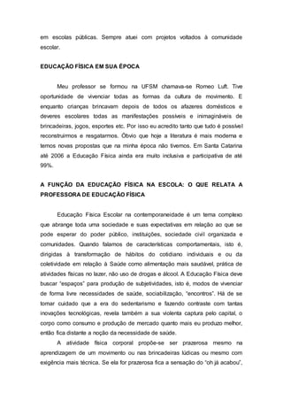 em escolas públicas. Sempre atuei com projetos voltados à comunidade
escolar.
EDUCAÇÃO FÍSICA EM SUA ÉPOCA
Meu professor se formou na UFSM chamava-se Romeo Luft. Tive
oportunidade de vivenciar todas as formas da cultura de movimento. E
enquanto crianças brincavam depois de todos os afazeres domésticos e
deveres escolares todas as manifestações possíveis e inimagináveis de
brincadeiras, jogos, esportes etc. Por isso eu acredito tanto que tudo é possível
reconstruirmos e resgatarmos. Óbvio que hoje a literatura é mais moderna e
temos novas propostas que na minha época não tivemos. Em Santa Catarina
até 2006 a Educação Física ainda era muito inclusiva e participativa de até
99%.
A FUNÇÃO DA EDUCAÇÃO FÍSICA NA ESCOLA: O QUE RELATA A
PROFESSORA DE EDUCAÇÃO FÍSICA
Educação Física Escolar na contemporaneidade é um tema complexo
que abrange toda uma sociedade e suas expectativas em relação ao que se
pode esperar do poder público, instituições, sociedade civil organizada e
comunidades. Quando falamos de características comportamentais, isto é,
dirigidas à transformação de hábitos do cotidiano individuais e ou da
coletividade em relação à Saúde como alimentação mais saudável, prática de
atividades físicas no lazer, não uso de drogas e álcool. A Educação Física deve
buscar “espaços” para produção de subjetividades, isto é, modos de vivenciar
de forma livre necessidades de saúde, sociabilização, “encontros”. Há de se
tomar cuidado que a era do sedentarismo e fazendo contraste com tantas
inovações tecnológicas, revela também a sua violenta captura pelo capital, o
corpo como consumo e produção de mercado quanto mais eu produzo melhor,
então fica distante a noção da necessidade de saúde.
A atividade física corporal propõe-se ser prazerosa mesmo na
aprendizagem de um movimento ou nas brincadeiras lúdicas ou mesmo com
exigência mais técnica. Se ela for prazerosa fica a sensação do “oh já acabou”,
 