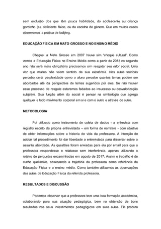 sem exclusão dos que têm pouca habilidade, do adolescente ou criança
gordinho (a), deficiente físico, ou da escolha de gênero. Que em muitos casos
observamos a prática de bullying.
EDUCAÇÃO FÍSICA EM MATO GROSSO E NO ENSINO MÉDIO
Cheguei a Mato Grosso em 2007 houve sim “choque cultural”. Como
vemos a Educação Física no Ensino Médio como a partir de 2018 no segundo
ano não será mais obrigatória precisamos sim resgatar seu valor social. Uma
vez que muitos não veem sentido da sua existência. Nas aulas teóricas
percebo certa perplexidade como o aluno percebe quantos temas podem ser
abordados até da perspectiva de temas sugeridos por eles. Se não houver
esse processo de resgate estaremos fadados ao insucesso ou desvalorização
subjetiva. Sua função além do social é pensar na simbologia que agrega
qualquer e todo movimento corporal em si e com o outro e através do outro.
METODOLOGIA
Foi utilizado como instrumento de coleta de dados - a entrevista com
registro escrito da própria entrevistada – em forma de narrativa - com objetivo
de obter informações sobre a historia de vida da professora. A intenção de
adotar tal procedimento foi dar liberdade a entrevistada para dissertar sobre o
assunto abordado. As questões foram enviadas para ela por email para que a
professora respondesse e relatasse sem interferência, apenas utilizando o
roteiro de perguntas encaminhadas em agosto de 2017. Assim o trabalho é de
cunho qualitativo, observando a trajetória da professora como referência da
Educação Física e o ensino médio. Como também utilizamos as observações
das aulas de Educação Física da referida professora.
RESULTADOS E DISCUSSÃO
Podemos observar que a professora teve uma boa formação acadêmica,
colaborando para sua atuação pedagógica, bem na obtenção de bons
resultados nos seus investimentos pedagógicos em suas aulas. Ela procura
 