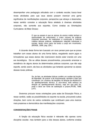 desempenhar uma pedagogia articulada com o contexto escolar, busca levar
novas atividades para que seus alunos possam vivenciar uma gama
significativa de manifestações corporais, perspectiva que abraça e desenvolve,
nesse sentido concebe a educação física atrelada à diversas atividades
corporais, não somente aos esportes. Como sinaliza as Orientações
Curriculares de Mato Grosso:
O que se espera é que os alunos do ensino médio tenham a
oportunidade de vivenciarem o maior número de práticas
corporais possíveis. Ao realizarem a construção e vivência
coletiva dessas práticas, estabelecem relações individuais e
sociais, tendo como pano de fundo o corpo em movimento.
(BRASIL, 2006, pag. 224.)
A docente desta forma tem buscado um novo pensar para que se possa
trabalhar com esses alunos de uma forma lúdica, resgatando assim jogos e
brincadeiras que esses alunos não vivenciaram devido estar vivendo em uma
era tecnológica. Ela se utiliza desses procedimentos, procurando amenizar a
resistência de alguns alunos às determinadas práticas corporais, que não seja
esporte, sendo assim, ela leva as atividades que tentando aproximar os alunos
dessas novas práticas.
Se, de fato, as atividades lúdicas contêm um caráter de fruição,
de liberdade, de prazer e de improvisação, também é fato que
constituem um universo de desafios na direção da eficiência e
do aperfeiçoamento técnico. E vice-versa, todo esforço na
direção do aperfeiçoamento técnico, seja em que grau for,
pode e deve ser fonte de satisfação e prazer.(PCNs, 1998,
p.47).
Devemos procurar novas orientações para aulas de Educação Física, e
nesse sentido, estão as possibilidades do esporte na escola, procurando outras
direções, bem como de outros conteúdos que contribuam para uma vivencia
mais prazerosa e democrática das manifestações corporais.
CONSIDERAÇÕES FINAIS
A função da educação física escolar é relevante não apenas como
disciplina escolar, mas também para a vida desses alunos, conforme sinaliza
 