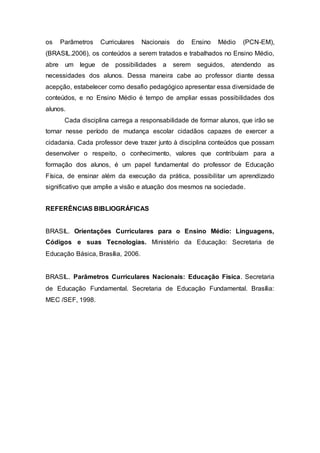 os Parâmetros Curriculares Nacionais do Ensino Médio (PCN-EM),
(BRASIL.2006), os conteúdos a serem tratados e trabalhados no Ensino Médio,
abre um legue de possibilidades a serem seguidos, atendendo as
necessidades dos alunos. Dessa maneira cabe ao professor diante dessa
acepção, estabelecer como desafio pedagógico apresentar essa diversidade de
conteúdos, e no Ensino Médio é tempo de ampliar essas possibilidades dos
alunos.
Cada disciplina carrega a responsabilidade de formar alunos, que irão se
tornar nesse período de mudança escolar cidadãos capazes de exercer a
cidadania. Cada professor deve trazer junto à disciplina conteúdos que possam
desenvolver o respeito, o conhecimento, valores que contribuíam para a
formação dos alunos, é um papel fundamental do professor de Educação
Física, de ensinar além da execução da prática, possibilitar um aprendizado
significativo que amplie a visão e atuação dos mesmos na sociedade.
REFERÊNCIAS BIBLIOGRÁFICAS
BRASIL. Orientações Curriculares para o Ensino Médio: Linguagens,
Códigos e suas Tecnologias. Ministério da Educação: Secretaria de
Educação Básica, Brasília, 2006.
BRASIL. Parâmetros Curriculares Nacionais: Educação Física. Secretaria
de Educação Fundamental. Secretaria de Educação Fundamental. Brasília:
MEC /SEF, 1998.
 