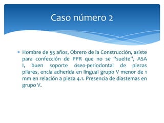 Hombre de 55 años, Obrero de la Construcción, asiste
para confección de PPR que no se “suelte”, ASA
I, buen soporte óseo-periodontal de piezas
pilares, encía adherida en lingual grupo V menor de 1
mm en relación a pieza 4.1. Presencia de diastemas en
grupo V.
Caso número 2
 