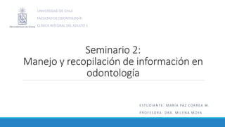 Seminario 2:
Manejo y recopilación de información en
odontología
ESTUDIANTE: MARÍA PAZ CORREA W.
PROFESORA: DRA. MILENA MOYA
UNIVERSIDAD DE CHILE
FACULTAD DE ODONTOLOGÍA
CLÍNICA INTEGRAL DEL ADULTO 1
 