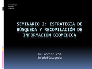 Clinica integral
del adulto
U.De Chile




               SEMINARIO 2: ESTRATEGIA DE
               BÚSQUEDA Y RECOPILACIÓN DE
                 INFORMACIÓN BIOMÉDICA



                       Dr. Ponce de León
                       Soledad Cavagnola
 