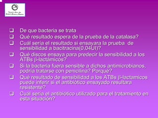 ‰‰ De que bacteria se trata 
‰‰ Qué resultado espera de la prueba de la catalasa? 
‰‰ Cuál sería el resultado si ensayara la prueba de 
sensibilidad a bacitracina(0,04UI)? 
‰‰ Qué discos ensaya para predecir la sensibilidad a los 
ATBs ββ-lactámicos? 
‰‰ Si la bacteria fuera sensible a dichos antimicrobianos, 
podría tratarse con penicilina? Porqué? 
‰‰ Qué resultado de sensibilidad a los ATBs ββ-lactamicos 
puede inferir si el antibiótico ensayado resultara 
resistente? 
‰‰ Cuál sería el antibiótico utilizado para el tratamiento en 
esta situación? 
 
