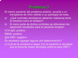 Problema 3 
El mismo paciente del problema anterior, accede a un 
transplante de riñon debido a su patología de base. 
a) ¿Qué controles serológicos deberían realizarse tanto 
al donante como al receptor? 
b) Si como parte de dichos controles se obtuvieran los 
siguientes resultados para el paciente receptor: 
VCA-IgG: positivo 
EBNA: positivo 
IgG-CMV: negativo 
Es necesario agregar alguna otra determinación? 
c) Cual es la conducta a seguir con el paciente si resultase 
que el donante posee serología positiva para CMV? 
 