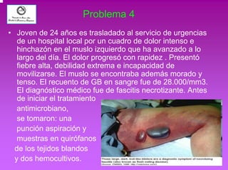 Problema 4 
• Joven de 24 años es trasladado al servicio de urgencias 
de un hospital local por un cuadro de dolor intenso e 
hinchazón en el muslo izquierdo que ha avanzado a lo 
largo del día. El dolor progresó con rapidez . Presentó 
fiebre alta, debilidad extrema e incapacidad de 
movilizarse. El muslo se encontraba además morado y 
tenso. El recuento de GB en sangre fue de 28.000/mm3. 
El diagnóstico médico fue de fascitis necrotizante. Antes 
de iniciar el tratamiento 
antimicrobiano, 
se tomaron: una 
punción aspiración y 
muestras en quirófanos 
de los tejidos blandos 
y dos hemocultivos. 
 