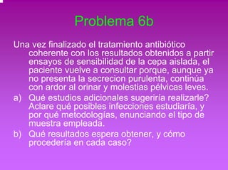 Problema 6b 
Una vez finalizado el tratamiento antibiótico 
coherente con los resultados obtenidos a partir 
ensayos de sensibilidad de la cepa aislada, el 
paciente vuelve a consultar porque, aunque ya 
no presenta la secrecion purulenta, continúa 
con ardor al orinar y molestias pélvicas leves. 
a) Qué estudios adicionales sugeriría realizarle? 
Aclare qué posibles infecciones estudiaría, y 
por qué metodologías, enunciando el tipo de 
muestra empleada. 
b) Qué resultados espera obtener, y cómo 
procedería en cada caso? 
 