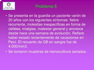 Problema 8 
• Se presenta en la guardia un paciente varón de 
20 años con los siguientes síntomas: fiebre 
recurrente, molestias inespecíficas en forma de 
cefalea, mialgias, malestar general y anorexia 
desde hace una semana de evolución. Refiere 
haber estado recientemente de vacaciones en 
Perú. El recuento de GB en sangre fue de 
4.000/mm3. 
• Se tomaron muestras de hemocultivos seriados. 
 