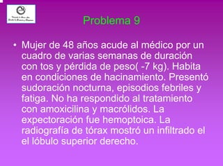 Problema 9 
• Mujer de 48 años acude al médico por un 
cuadro de varias semanas de duración 
con tos y pérdida de peso( -7 kg). Habita 
en condiciones de hacinamiento. Presentó 
sudoración nocturna, episodios febriles y 
fatiga. No ha respondido al tratamiento 
con amoxicilina y macrólidos. La 
expectoración fue hemoptoica. La 
radiografía de tórax mostró un infiltrado el 
el lóbulo superior derecho. 
 