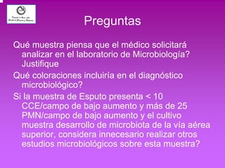 Preguntas 
Qué muestra piensa que el médico solicitará 
analizar en el laboratorio de Microbiología? 
Justifique 
Qué coloraciones incluiría en el diagnóstico 
microbiológico? 
Si la muestra de Esputo presenta < 10 
CCE/campo de bajo aumento y más de 25 
PMN/campo de bajo aumento y el cultivo 
muestra desarrollo de microbiota de la vía aérea 
superior, considera innecesario realizar otros 
estudios microbiológicos sobre esta muestra? 
 