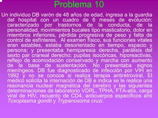 Problema 10 
Un individuo DB varón de 48 años de edad, ingresa a la guardia 
del hospital con un cuadro de 6 meses de evolución; 
caracterizado por trastornos de la conducta, de la 
personalidad, movimientos bucales tipo masticatorio, dolor en 
miembros inferiores, pérdida progresiva de peso y falta de 
control de esfínteres. Al examen físico, sus funciones vitales 
eran estables, estaba desorientado en tiempo, espacio y 
persona; y presentaba hemiparesia derecha, parálisis del 
sexto par craneal derecho; pupilas isocóricas, hiporeactivas, 
reflejo de acomodación conservado y marcha con aumento 
de la base de sustentación. No presentaba signos 
meníngeos. DB fue diagnosticado de infección por VIH en 
1992 y no se conoce si realiza terapia antiretroviral. El 
médico solicita la internación de DB e indica se le realice una 
resonancia nuclear magnética del cerebro y las siguientes 
determinaciones de laboratorio VDRL, TPHA, FTA-abs, carga 
viral de HIV, recuento de CD4, anticuerpos específicos anti 
Toxoplasma gondii y Trypanosoma cruzi. 
 