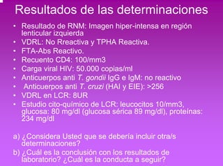 Resultados de las determinaciones 
• Resultado de RNM: Imagen hiper-intensa en región 
lenticular izquierda 
• VDRL: No Rreactiva y TPHA Reactiva. 
• FTA-Abs Reactivo. 
• Recuento CD4: 100/mm3 
• Carga viral HIV: 50.000 copias/ml 
• Anticuerpos anti T. gondii IgG e IgM: no reactivo 
• Anticuerpos anti T. cruzi (HAI y EIE): >256 
• VDRL en LCR: 8UR 
• Estudio cito-químico de LCR: leucocitos 10/mm3, 
glucosa: 80 mg/dl (glucosa sérica 89 mg/dl), proteínas: 
234 mg/dl 
a) ¿Considera Usted que se debería incluir otra/s 
determinaciones? 
b) ¿Cuál es la conclusión con los resultados de 
laboratorio? ¿Cuál es la conducta a seguir? 
 