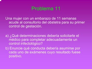 Problema 11 
Una mujer con un embarazo de 11 semanas 
acude al consultorio del obstetra para su primer 
control de gestación. 
a) ¿Qué determinaciones debería solicitarle el 
médico para completar adecuadamente un 
control infectológico? 
b) Enuncie qué conducta debería asumirse por 
cada uno de exámenes cuyo resultado fuese 
positivo. 
 
