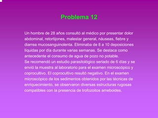 Problema 12 
Un hombre de 28 años consultó al médico por presentar dolor 
abdominal, retortijones, malestar general, náuseas, fiebre y 
diarrea mucosanguinolenta. Eliminaba de 8 a 10 deposiciones 
líquidas por día durante varias semanas. Se destaca como 
antecedente el consumo de agua de pozo no potable. 
Se recomendó un estudio parasitológico seriado de 6 días y se 
envió la muestra al laboratorio para el examen microscópico y 
coprocultivo. El coprocultivo resultó negativo. En el examen 
microscópico de los sedimentos obtenidos por las técnicas de 
enriquecimiento, se observaron diversas estructuras rugosas 
compatibles con la presencia de trofozoitos ameboides. 
 