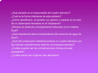 ¿Qué parásito es el responsable del cuadro diarreico? 
¿Cuál es la forma infectante de este párásito? 
¿Cómo identificaría al parásito con género y especie en el caso 
de no observarse hematíes en el citoplasma? 
¿Porqué se observan principalmente trofozoitos en la materia 
fecal? 
¿Qué importancia tiene el antecedente del consumo de agua de 
pozo? 
¿Qué otro protozoario intestinal produce un cuadro diarreico con 
las mismas características (diarrea mucosanguinolentas)? 
¿Cuáles pueden ser las complicaciones clínicas de esta 
parasitosis? 
¿Cuáles serían los órganos más afectados? 
 