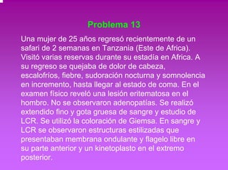 Problema 13 
Una mujer de 25 años regresó recientemente de un 
safari de 2 semanas en Tanzania (Este de Africa). 
Visitó varias reservas durante su estadía en Africa. A 
su regreso se quejaba de dolor de cabeza, 
escalofríos, fiebre, sudoración nocturna y somnolencia 
en incremento, hasta llegar al estado de coma. En el 
examen físico reveló una lesión eritematosa en el 
hombro. No se observaron adenopatías. Se realizó 
extendido fino y gota gruesa de sangre y estudio de 
LCR. Se utilizó la coloración de Giemsa. En sangre y 
LCR se observaron estructuras estilizadas que 
presentaban membrana ondulante y flagelo libre en 
su parte anterior y un kinetoplasto en el extremo 
posterior. 
 