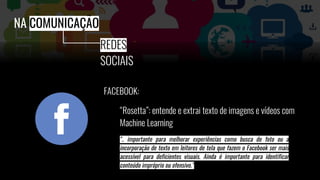 FACEBOOK:
“Rosetta”: entende e extrai texto de imagens e vídeos com
Machine Learning
NA COMUNICAÇÃO
REDES
SOCIAIS
".. importante para melhorar experiências como busca de foto ou a
incorporação de texto em leitores de tela que fazem o Facebook ser mais
acessível para deficientes visuais. Ainda é importante para identificar
conteúdo impróprio ou ofensivo.”
 