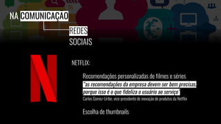 NETFLIX:
Recomendações personalizadas de filmes e séries
“as recomendações da empresa devem ser bem precisas,
porque isso é o que fideliza o usuário ao serviço”
Carlos Gomez-Uribe, vice-presidente de inovação de produtos da Netflix
Escolha de thumbnails
NA COMUNICAÇÃO
REDES
SOCIAIS
 