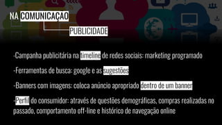 -Campanha publicitária na timeline de redes sociais: marketing programado
-Ferramentas de busca: google e as sugestões
-Banners com imagens: coloca anúncio apropriado dentro de um banner
-Perfil do consumidor: através de questões demográficas, compras realizadas no
passado, comportamento off-line e histórico de navegação online
NA COMUNICAÇÃO
PUBLICIDADE
 