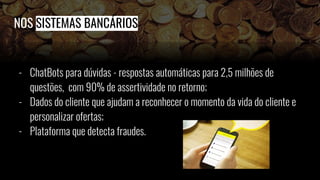 NOS SISTEMAS BANCÁRIOS
- ChatBots para dúvidas - respostas automáticas para 2,5 milhões de
questões, com 90% de assertividade no retorno;
- Dados do cliente que ajudam a reconhecer o momento da vida do cliente e
personalizar ofertas;
- Plataforma que detecta fraudes.
 