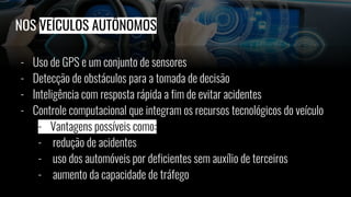 NOS VEÍCULOS AUTÔNOMOS
- Uso de GPS e um conjunto de sensores
- Detecção de obstáculos para a tomada de decisão
- Inteligência com resposta rápida a fim de evitar acidentes
- Controle computacional que integram os recursos tecnológicos do veículo
- Vantagens possíveis como:
- redução de acidentes
- uso dos automóveis por deficientes sem auxílio de terceiros
- aumento da capacidade de tráfego
 
