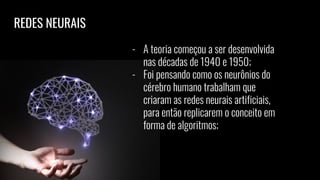 REDES NEURAIS
- A teoria começou a ser desenvolvida
nas décadas de 1940 e 1950;
- Foi pensando como os neurônios do
cérebro humano trabalham que
criaram as redes neurais artificiais,
para então replicarem o conceito em
forma de algoritmos;
 