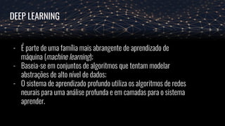 DEEP LEARNING
- É parte de uma família mais abrangente de aprendizado de
máquina (machine learning);
- Baseia-se em conjuntos de algoritmos que tentam modelar
abstrações de alto nível de dados;
- O sistema de aprendizado profundo utiliza os algoritmos de redes
neurais para uma análise profunda e em camadas para o sistema
aprender.
 