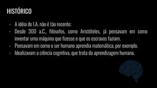 - A idéia de I.A. não é tão recente;
- Desde 300 a.C., filósofos, como Aristóteles, já pensavam em como
inventar uma máquina que fizesse o que os escravos faziam.
- Pensavam em como o ser humano aprendia matemática, por exemplo.
- Idealizavam a ciência cognitiva, que trata da aprendizagem humana.
HISTÓRICO
 