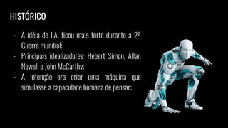 - A idéia de I.A. ficou mais forte durante a 2ª
Guerra mundial;
- Principais idealizadores: Hebert Simon, Allan
Newell e John McCarthy;
- A intenção era criar uma máquina que
simulasse a capacidade humana de pensar;
HISTÓRICO
 