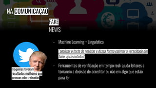 - Machine Learning + Linguística
“analisar o texto de notícias e dessa forma estimar a veracidade dos
fatos apresentados”
- Ferramentas de verificação em tempo real: ajuda leitores a
tomarem a decisão de acreditar ou não em algo que estão
para ler
NA COMUNICAÇÃO
FAKE
NEWS
máquinas tiveram
resultados melhores que
pessoas não treinadas
 