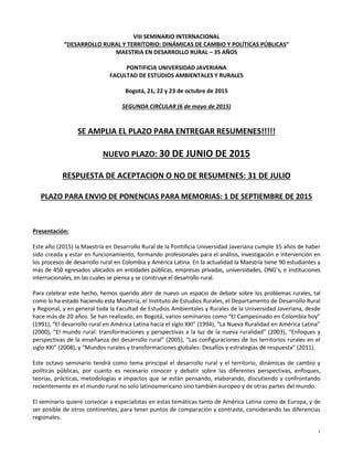 1
VIII SEMINARIO INTERNACIONAL
“DESARROLLO RURAL Y TERRITORIO: DINÁMICAS DE CAMBIO Y POLÍTICAS PÚBLICAS”
MAESTRIA EN DESARROLLO RURAL – 35 AÑOS
PONTIFICIA UNIVERSIDAD JAVERIANA
FACULTAD DE ESTUDIOS AMBIENTALES Y RURALES
Bogotá, 21, 22 y 23 de octubre de 2015
SEGUNDA CIRCULAR (6 de mayo de 2015)
SE AMPLIA EL PLAZO PARA ENTREGAR RESUMENES!!!!!
NUEVO PLAZO: 30 DE JUNIO DE 2015
RESPUESTA DE ACEPTACION O NO DE RESUMENES: 31 DE JULIO
PLAZO PARA ENVIO DE PONENCIAS PARA MEMORIAS: 1 DE SEPTIEMBRE DE 2015
Presentación:
Este año (2015) la Maestría en Desarrollo Rural de la Pontificia Universidad Javeriana cumple 35 años de haber
sido creada y estar en funcionamiento, formando profesionales para el análisis, investigación e intervención en
los procesos de desarrollo rural en Colombia y América Latina. En la actualidad la Maestría tiene 90 estudiantes y
más de 450 egresados ubicados en entidades públicas, empresas privadas, universidades, ONG’s, e instituciones
internacionales, en las cuales se piensa y se construye el desarrollo rural.
Para celebrar este hecho, hemos querido abrir de nuevo un espacio de debate sobre los problemas rurales, tal
como lo ha estado haciendo esta Maestría, el Instituto de Estudios Rurales, el Departamento de Desarrollo Rural
y Regional, y en general toda la Facultad de Estudios Ambientales y Rurales de la Universidad Javeriana, desde
hace más de 20 años. Se han realizado, en Bogotá, varios seminarios como “El Campesinado en Colombia hoy”
(1991), “El desarrollo rural en América Latina hacia el siglo XXI” (1994), “La Nueva Ruralidad en América Latina”
(2000), “El mundo rural: transformaciones y perspectivas a la luz de la nueva ruralidad” (2003), “Enfoques y
perspectivas de la enseñanza del desarrollo rural” (2005), “Las configuraciones de los territorios rurales en el
siglo XXI” (2008), y “Mundos rurales y transformaciones globales: Desafíos y estrategias de respuesta” (2011).
Este octavo seminario tendrá como tema principal el desarrollo rural y el territorio, dinámicas de cambio y
políticas públicas, por cuanto es necesario conocer y debatir sobre las diferentes perspectivas, enfoques,
teorías, prácticas, metodologías e impactos que se están pensando, elaborando, discutiendo y confrontando
recientemente en el mundo rural no solo latinoamericano sino también europeo y de otras partes del mundo.
El seminario quiere convocar a especialistas en estas temáticas tanto de América Latina como de Europa, y de
ser posible de otros continentes, para tener puntos de comparación y contraste, considerando las diferencias
regionales.
 
