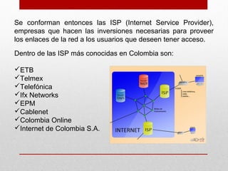 Se conforman entonces las ISP (Internet Service Provider),
empresas que hacen las inversiones necesarias para proveer
los enlaces de la red a los usuarios que deseen tener acceso.
Dentro de las ISP más conocidas en Colombia son:
ETB
Telmex
Telefónica
Ifx Networks
EPM
Cablenet
Colombia Online
Internet de Colombia S.A.
 