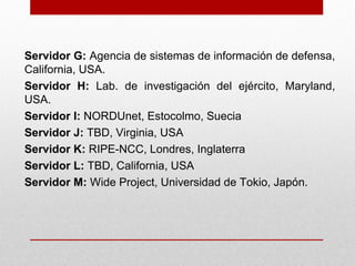 Servidor G: Agencia de sistemas de información de defensa,
California, USA.
Servidor H: Lab. de investigación del ejército, Maryland,
USA.
Servidor I: NORDUnet, Estocolmo, Suecia
Servidor J: TBD, Virginia, USA
Servidor K: RIPE-NCC, Londres, Inglaterra
Servidor L: TBD, California, USA
Servidor M: Wide Project, Universidad de Tokio, Japón.
 