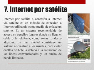 7. Internet por satélite
Internet por satélite o conexión a Internet
vía satélite es un método de conexión a
Internet utilizando como medio de enlace un
satélite. Es un sistema recomendable de
acceso en aquellos lugares donde no llega el
cable o la telefonía, como zonas rurales o
alejadas. En una ciudad constituye un
sistema alternativo a los usuales, para evitar
cuellos de botella debido a la saturación de
las líneas convencionales y un ancho de
banda limitado.
 