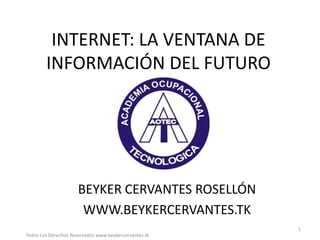 INTERNET: LA VENTANA DE
        INFORMACIÓN DEL FUTURO




                      BEYKER CERVANTES ROSELLÓN
                       WWW.BEYKERCERVANTES.TK
                                                       1
Todos Los Derechos Reservados www.beykercervantes.tk
 
