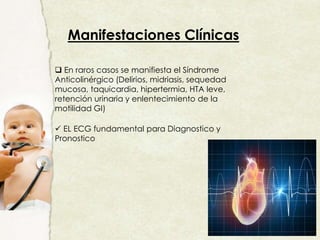 Manifestaciones Clínicas
 En raros casos se manifiesta el Síndrome
Anticolinérgico (Delirios, midriasis, sequedad
mucosa, taquicardia, hipertermia, HTA leve,
retención urinaria y enlentecimiento de la
motilidad GI)
 EL ECG fundamental para Diagnostico y
Pronostico
 