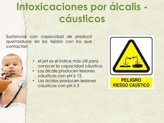 Intoxicaciones por álcalis -
cáusticos
Sustancias con capacidad de producir
quemaduras en los tejidos con los que
contactan
• el pH es el índice más útil para
conocer la capacidad cáustica.
• Los álcalis producen lesiones
cáusticas con pH ≥ 12.
• Los ácidos producen lesiones
cáusticas con pH ≤ 3
 