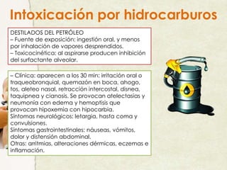 Intoxicación por hidrocarburos
DESTILADOS DEL PETRÓLEO
– Fuente de exposición: ingestión oral, y menos
por inhalación de vapores desprendidos.
– Toxicocinética: al aspirarse producen inhibición
del surfactante alveolar.
– Clínica: aparecen a los 30 min: irritación oral o
traqueobronquial, quemazón en boca, ahogo,
tos, aleteo nasal, retracción intercostal, disnea,
taquipnea y cianosis. Se provocan atelectasias y
neumonía con edema y hemoptisis que
provocan hipoxemia con hipocarbia.
Síntomas neurológicos: letargia, hasta coma y
convulsiones.
Síntomas gastrointestinales: náuseas, vómitos,
dolor y distensión abdominal.
Otras: arritmias, alteraciones dérmicas, eczemas e
inflamación.
 