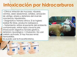 – Clínica: irritación de mucosas, náuseas,
vómitos, dolor abdominal, cefalea, sensación
de vértigo, ataxia y deterioro del nivel de
conciencia, hipotensión.
– Diagnóstico: historia clínica. Si se ingiere:
realizar Rx tórax, producto radiopaco.
– Tratamiento: retirar al paciente del ambiente
contaminado, retirar ropa y lavar la piel.
Intoxicación digestiva: lavado gástrico,
deterioro neurológico = intubación. No usar
carbón activado. Si hay fracaso renal:
hemodiálisis.
Se puede usar la N-acetilcisteína.
Intoxicación por hidrocarburos
 