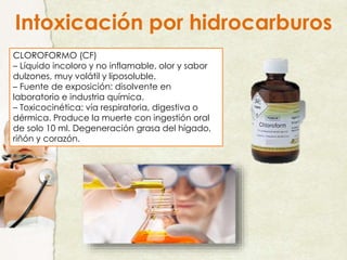 CLOROFORMO (CF)
– Líquido incoloro y no inflamable, olor y sabor
dulzones, muy volátil y liposoluble.
– Fuente de exposición: disolvente en
laboratorio e industria química.
– Toxicocinética: vía respiratoria, digestiva o
dérmica. Produce la muerte con ingestión oral
de solo 10 ml. Degeneración grasa del hígado,
riñón y corazón.
Intoxicación por hidrocarburos
 
