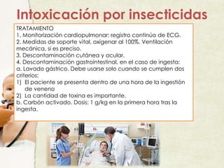TRATAMIENTO
1. Monitorización cardiopulmonar: registro continúo de ECG.
2. Medidas de soporte vital, oxigenar al 100%. Ventilación
mecánica, si es preciso.
3. Descontaminación cutánea y ocular.
4. Descontaminación gastrointestinal, en el caso de ingesta:
a. Lavado gástrico. Debe usarse solo cuando se cumplen dos
criterios:
1) El paciente se presenta dentro de una hora de la ingestión
de veneno
2) La cantidad de toxina es importante.
b. Carbón activado. Dosis: 1 g/kg en la primera hora tras la
ingesta.
Intoxicación por insecticidas
 