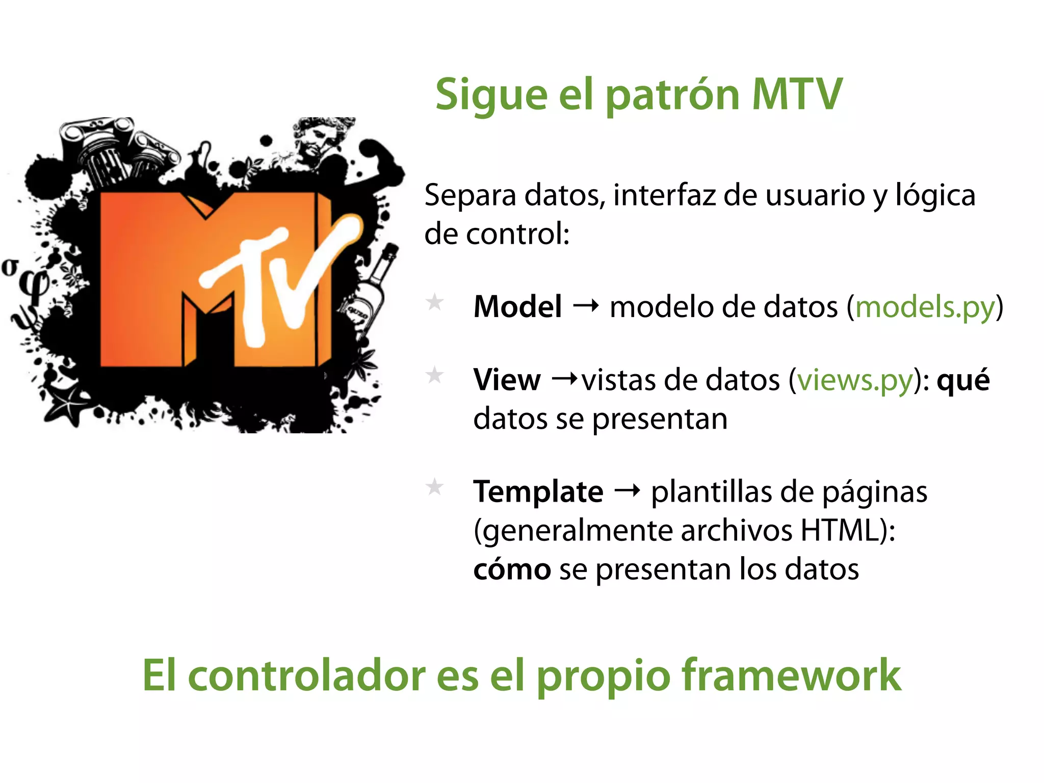 Sigue el patrón MTV
Separa datos, interfaz de usuario y lógica
de control:
★ Model → modelo de datos (models.py)
★ View →vistas de datos (views.py): qué
datos se presentan
★ Template → plantillas de páginas
(generalmente archivos HTML):  
cómo se presentan los datos
El controlador es el propio framework
 