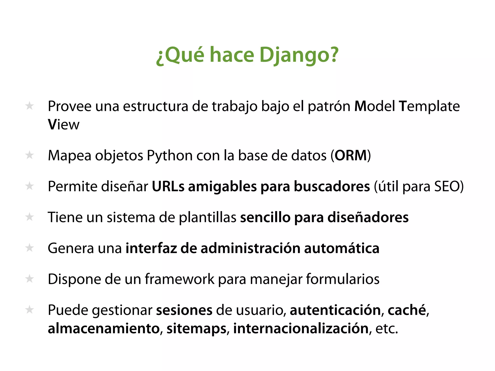 ¿Qué hace Django?
★ Provee una estructura de trabajo bajo el patrón Model Template
View
★ Mapea objetos Python con la base de datos (ORM)
★ Permite diseñar URLs amigables para buscadores (útil para SEO)
★ Tiene un sistema de plantillas sencillo para diseñadores
★ Genera una interfaz de administración automática
★ Dispone de un framework para manejar formularios
★ Puede gestionar sesiones de usuario, autenticación, caché,
almacenamiento, sitemaps, internacionalización, etc.
 